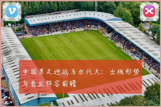 中国男足迎战马尔代夫：出线形势与首发阵容前瞻