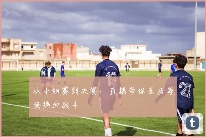 从小组赛到决赛,直播带你亲历每场热血战斗