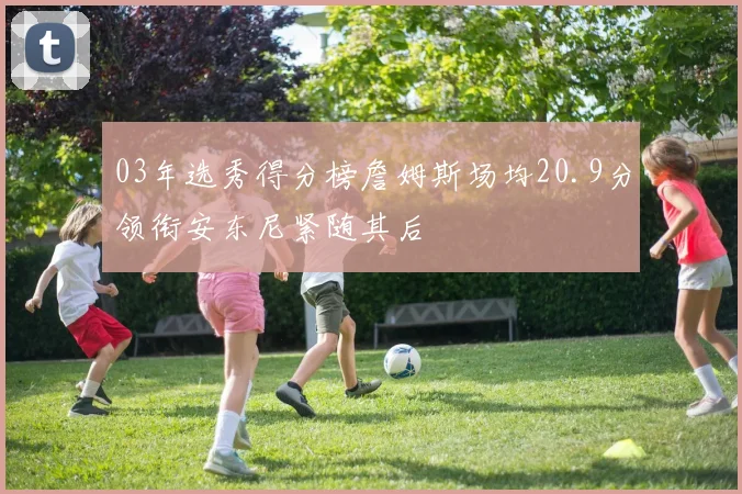 03年选秀得分榜詹姆斯场均20.9分领衔安东尼紧随其后