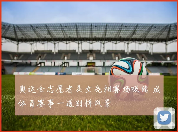 奥运会志愿者美女亮相赛场吸睛 成体育赛事一道别样风景