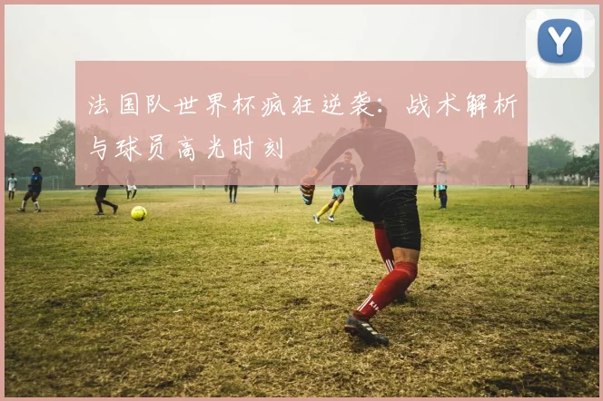 法国队世界杯疯狂逆袭：战术解析与球员高光时刻