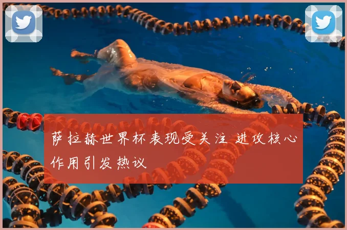 萨拉赫世界杯表现受关注 进攻核心作用引发热议