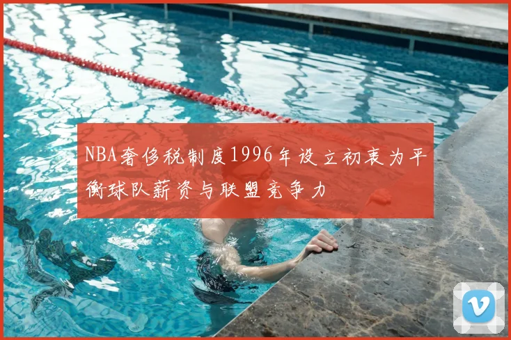 NBA奢侈税制度1996年设立初衷为平衡球队薪资与联盟竞争力