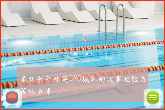 聚焦和平精英LNG战队的比赛经验与策略分享