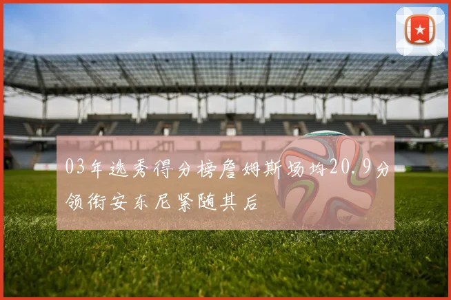 03年选秀得分榜詹姆斯场均20.9分领衔安东尼紧随其后