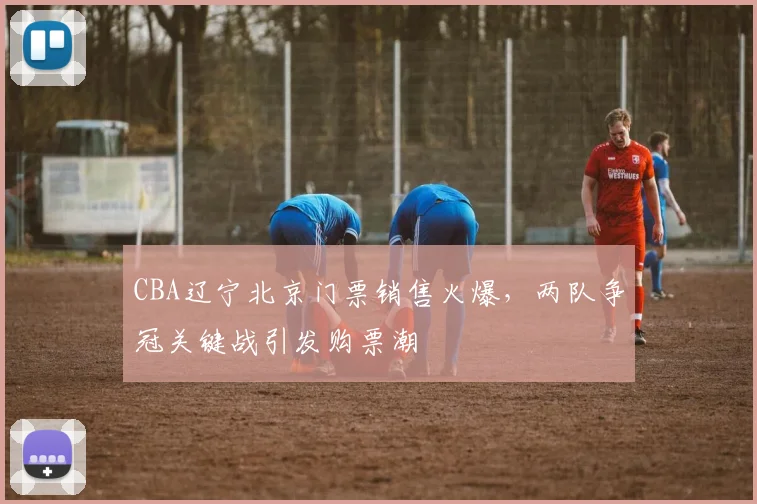 CBA辽宁北京门票销售火爆，两队争冠关键战引发购票潮