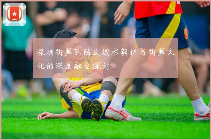 深圳街舞队防反战术解析与街舞文化的深度融合探讨