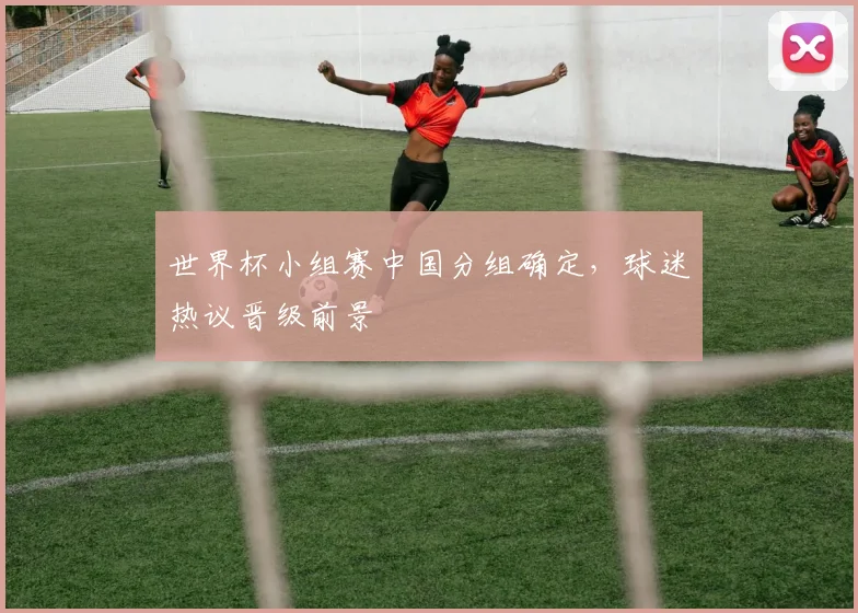 世界杯小组赛中国分组确定，球迷热议晋级前景