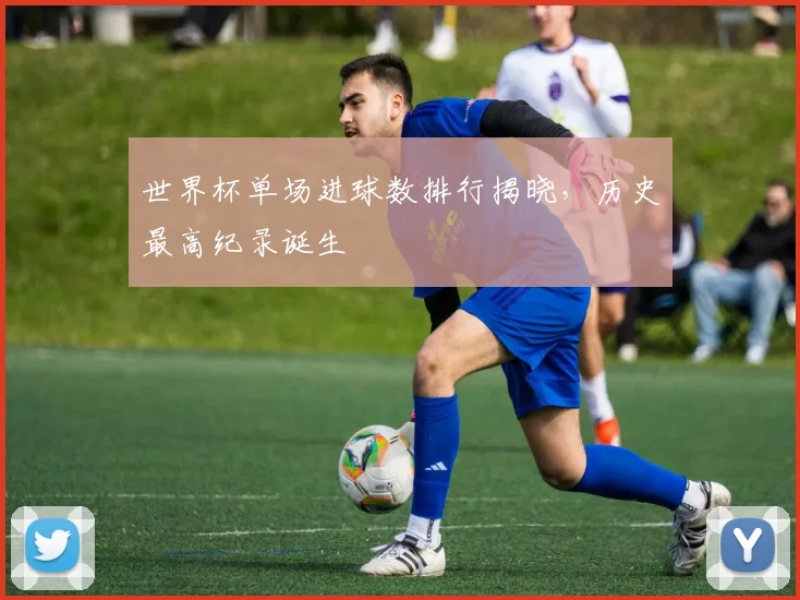 世界杯单场进球数排行揭晓,历史最高纪录诞生