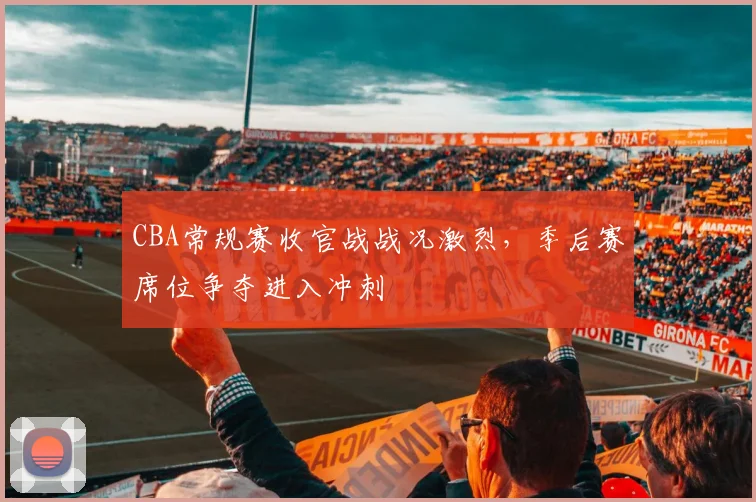 CBA常规赛收官战战况激烈，季后赛席位争夺进入冲刺