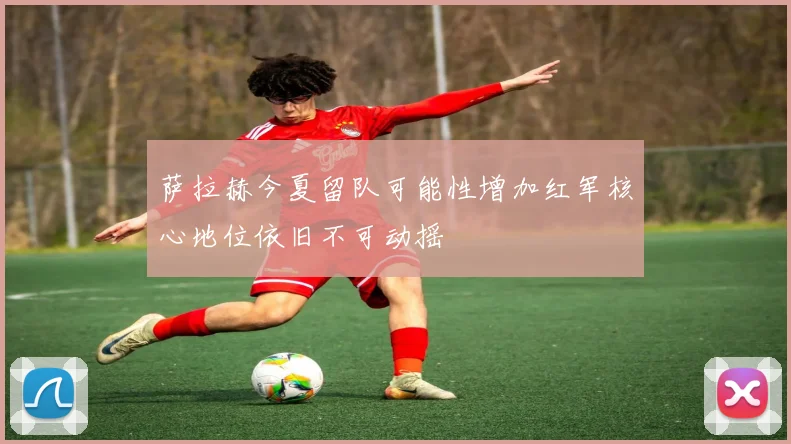 萨拉赫今夏留队可能性增加红军核心地位依旧不可动摇