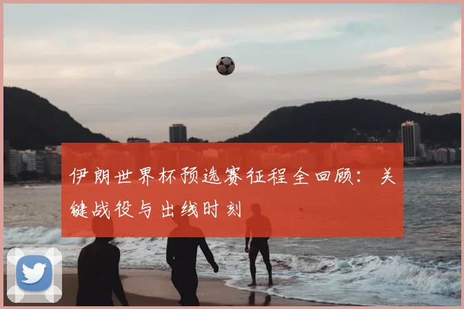 伊朗世界杯预选赛征程全回顾:关键战役与出线时刻
