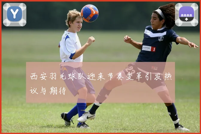 西安羽毛球队迎来节奏变革引发热议与期待