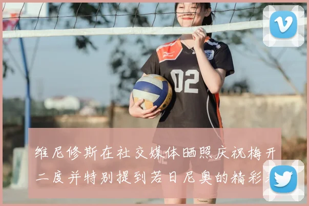 维尼修斯在社交媒体晒照庆祝梅开二度并特别提到若日尼奥的精彩表现