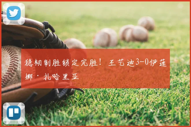 稳韧制胜锁定完胜!王艺迪3-0伊莲娜·扎哈里亚
