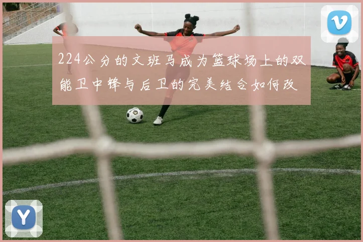 224公分的文班马成为篮球场上的双能卫中锋与后卫的完美结合如何改变比赛格局