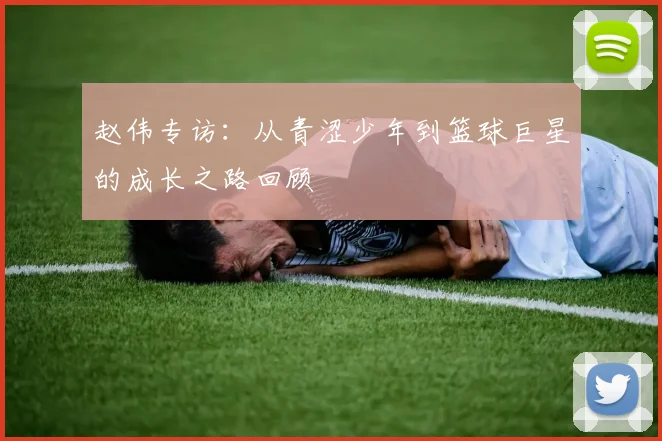 赵伟专访：从青涩少年到篮球巨星的成长之路回顾