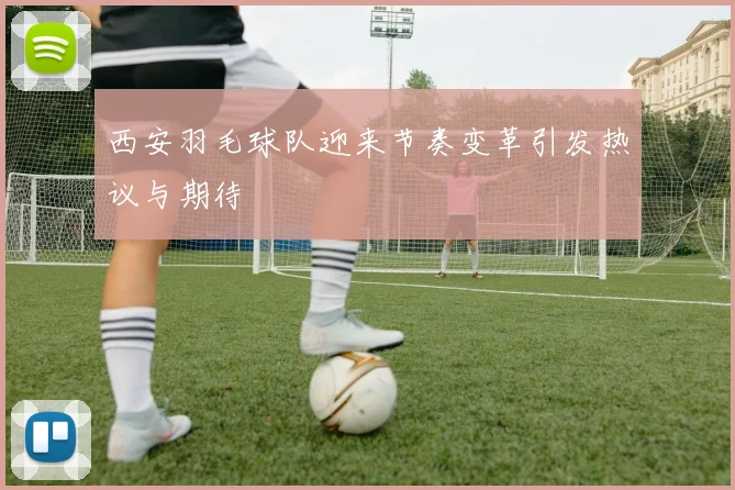 西安羽毛球队迎来节奏变革引发热议与期待