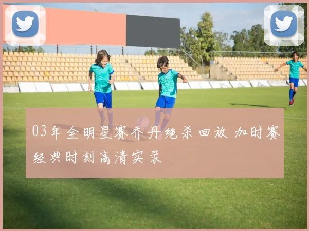 03年全明星赛乔丹绝杀回放 加时赛经典时刻高清实录