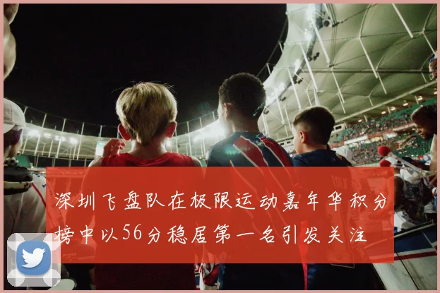 深圳飞盘队在极限运动嘉年华积分榜中以56分稳居第一名引发关注