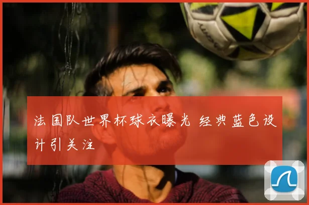 法国队世界杯球衣曝光 经典蓝色设计引关注