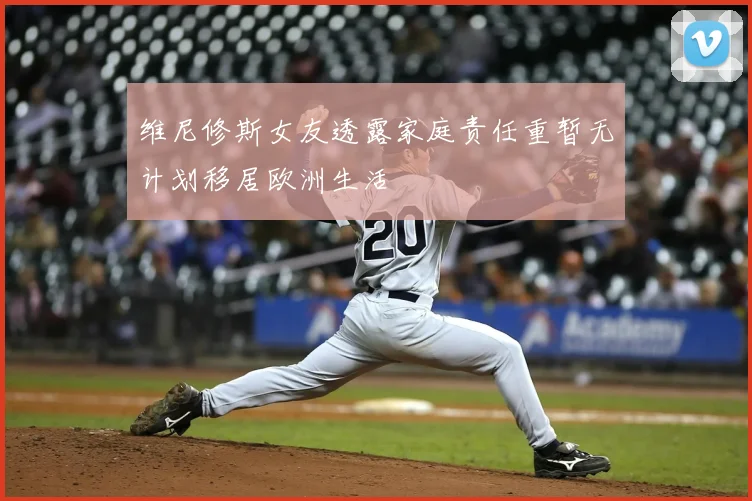 维尼修斯女友透露家庭责任重暂无计划移居欧洲生活