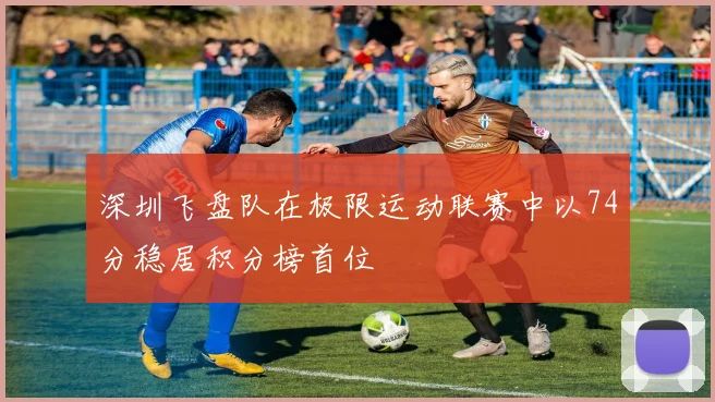 深圳飞盘队在极限运动联赛中以74分稳居积分榜首位
