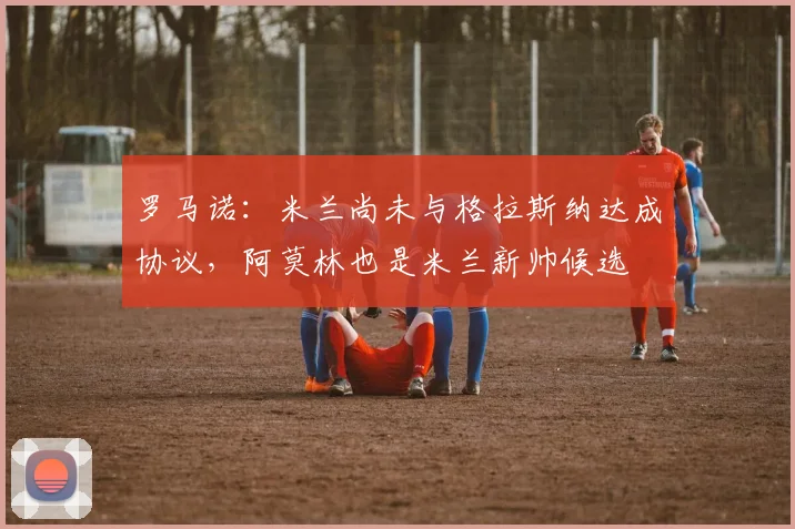 罗马诺：米兰尚未与格拉斯纳达成协议，阿莫林也是米兰新帅候选