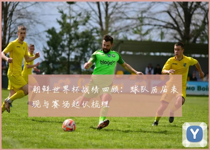 朝鲜世界杯战绩回顾：球队历届表现与赛场起伏梳理