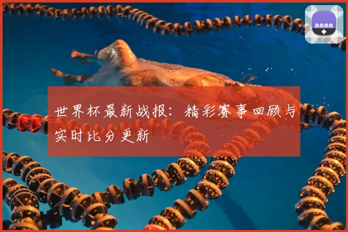 世界杯最新战报:精彩赛事回顾与实时比分更新