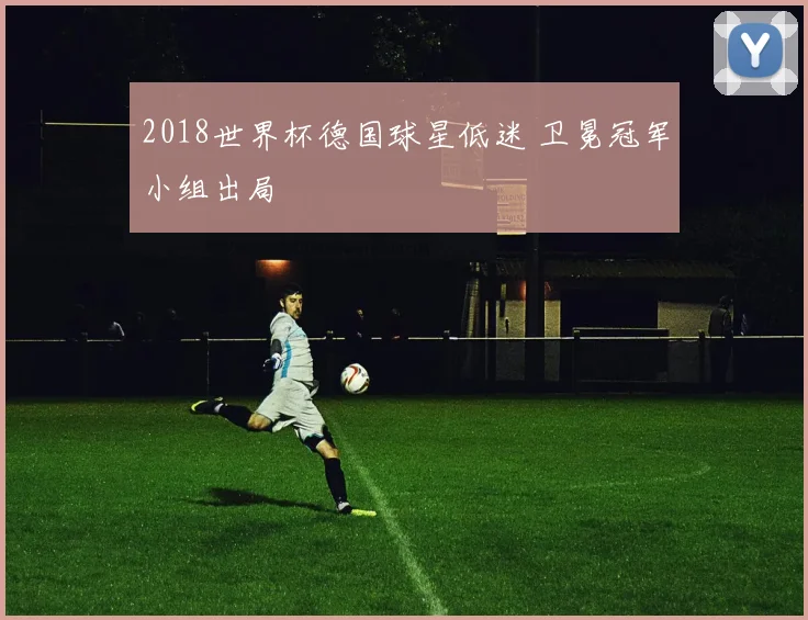 2018世界杯德国球星低迷 卫冕冠军小组出局