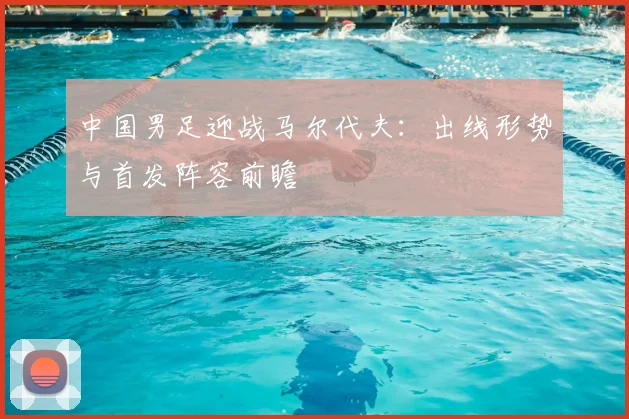 中国男足迎战马尔代夫：出线形势与首发阵容前瞻