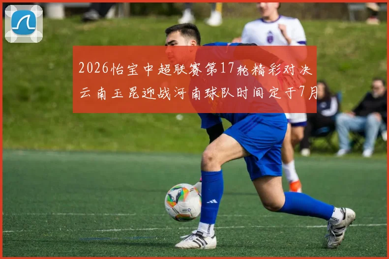 2026怡宝中超联赛第17轮精彩对决云南玉昆迎战河南球队时间定于7月3日晚上20点