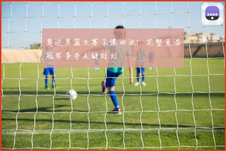 奥运男篮决赛录像回放：完整重温冠军争夺关键时刻