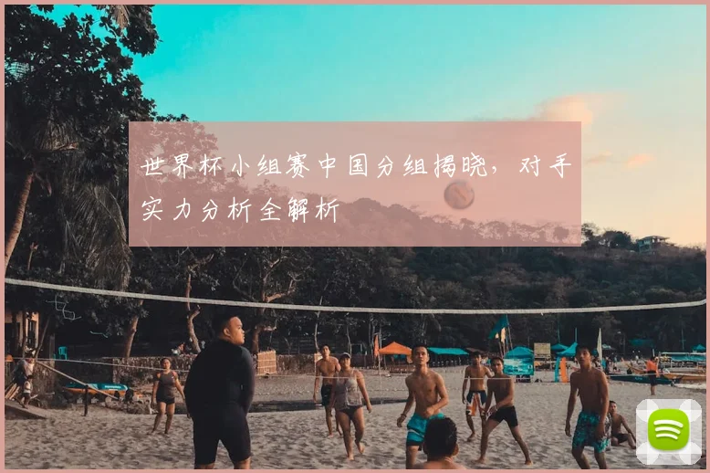世界杯小组赛中国分组揭晓,对手实力分析全解析