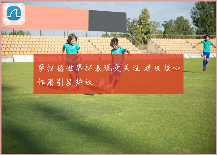 萨拉赫世界杯表现受关注 进攻核心作用引发热议