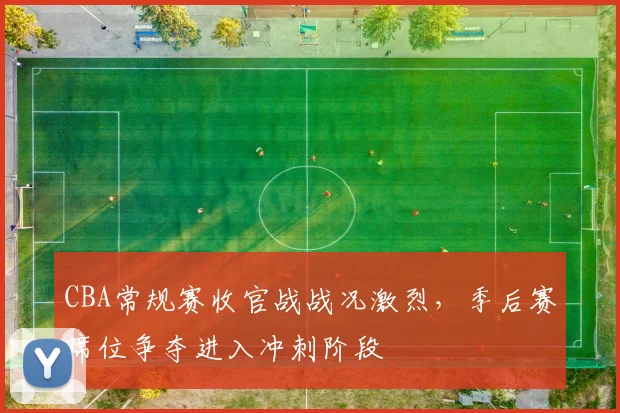CBA常规赛收官战战况激烈，季后赛席位争夺进入冲刺阶段