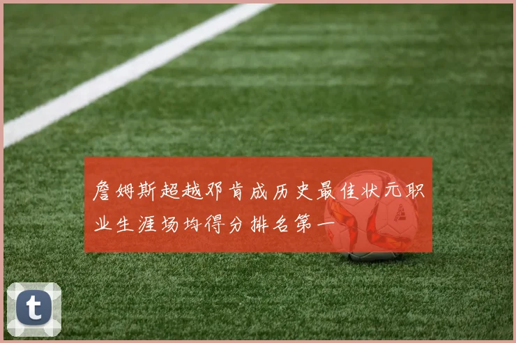 詹姆斯超越邓肯成历史最佳状元职业生涯场均得分排名第一